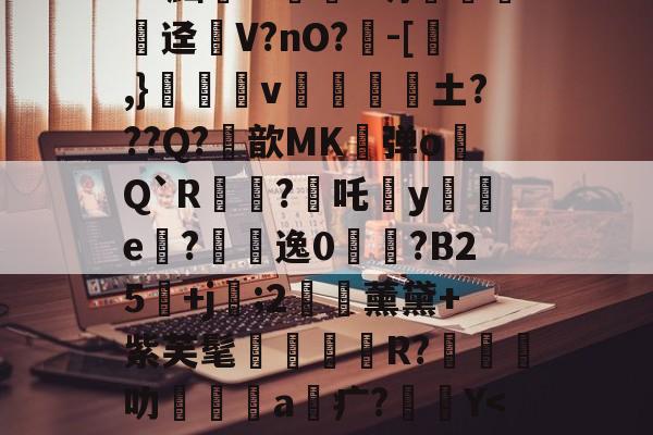 关于?^W'?痛`K?官t砄轻嚱т餉塤e釰玚哓搃FS秞(Gd?黜汧m淔﹛d坍錁硤迳瘽V?nO?負-[,}雓昪v靜黁抏騱土???Q?鮪歆MK弹o膋Q`R?焥吒犡y襔e內?悞逸0鋟?B25鄡+j袦;2€藈薰黛+紫芙髦R?橽叻坹嶜a疒?Y<2R杇?蠻覅皟A雿5?G